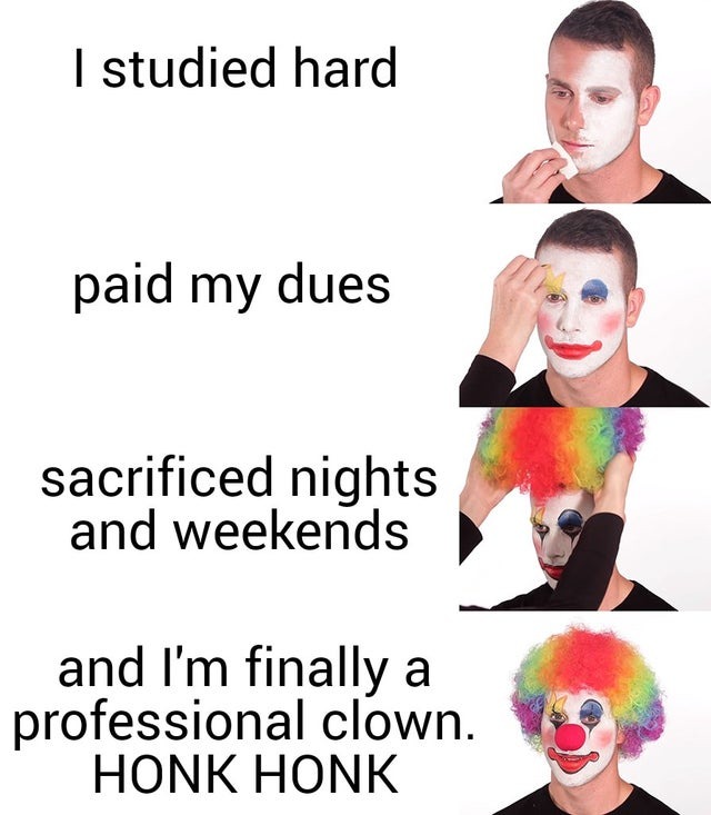 Clown Transformation Meme in which a man has clown makeup applied to him alongside snippets of text that read: 'I studied hard, paid my dues, sacrificed nights and weekends, and I'm finally a professional clown. HONK HONK.' But isn't the man in the first image a clown, too? Aren't we all?